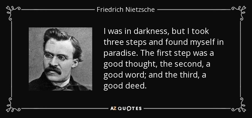 I was in darkness, but I took three steps and found myself in paradise. The first step was a good thought, the second, a good word; and the third, a good deed. - Friedrich Nietzsche