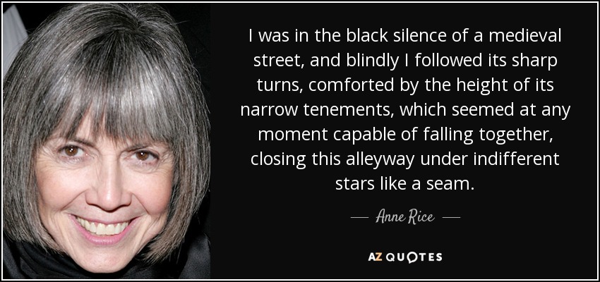 I was in the black silence of a medieval street, and blindly I followed its sharp turns, comforted by the height of its narrow tenements, which seemed at any moment capable of falling together, closing this alleyway under indifferent stars like a seam. - Anne Rice