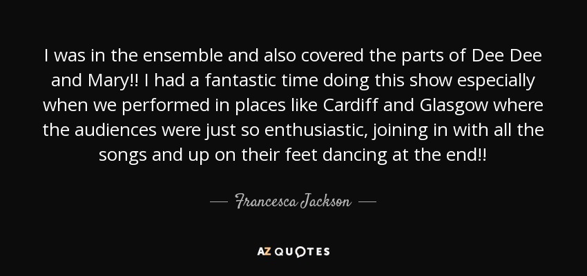 I was in the ensemble and also covered the parts of Dee Dee and Mary!! I had a fantastic time doing this show especially when we performed in places like Cardiff and Glasgow where the audiences were just so enthusiastic, joining in with all the songs and up on their feet dancing at the end!! - Francesca Jackson