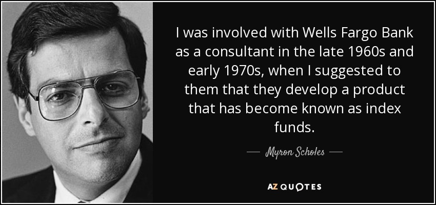 I was involved with Wells Fargo Bank as a consultant in the late 1960s and early 1970s, when I suggested to them that they develop a product that has become known as index funds. - Myron Scholes