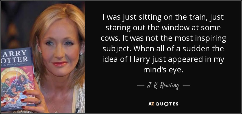 I was just sitting on the train, just staring out the window at some cows. It was not the most inspiring subject. When all of a sudden the idea of Harry just appeared in my mind's eye. - J. K. Rowling