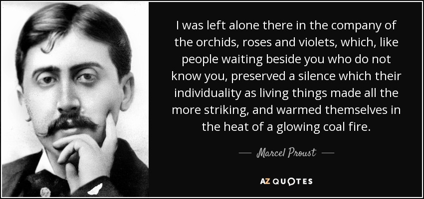 I was left alone there in the company of the orchids, roses and violets, which, like people waiting beside you who do not know you, preserved a silence which their individuality as living things made all the more striking, and warmed themselves in the heat of a glowing coal fire. - Marcel Proust