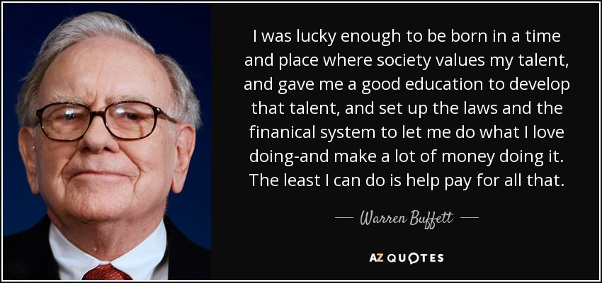 I was lucky enough to be born in a time and place where society values my talent, and gave me a good education to develop that talent, and set up the laws and the finanical system to let me do what I love doing-and make a lot of money doing it. The least I can do is help pay for all that. - Warren Buffett