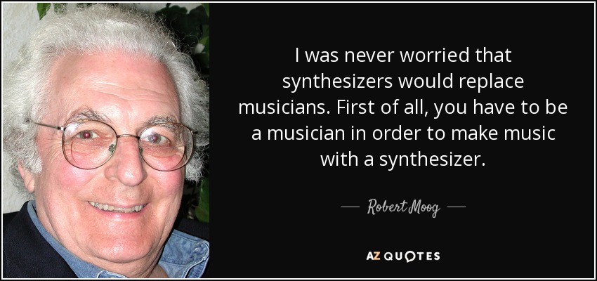 I was never worried that synthesizers would replace musicians. First of all, you have to be a musician in order to make music with a synthesizer. - Robert Moog