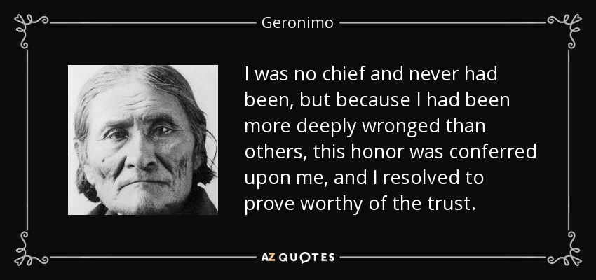 I was no chief and never had been, but because I had been more deeply wronged than others, this honor was conferred upon me, and I resolved to prove worthy of the trust. - Geronimo