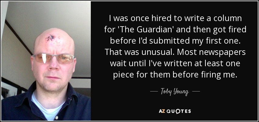 I was once hired to write a column for 'The Guardian' and then got fired before I'd submitted my first one. That was unusual. Most newspapers wait until I've written at least one piece for them before firing me. - Toby Young