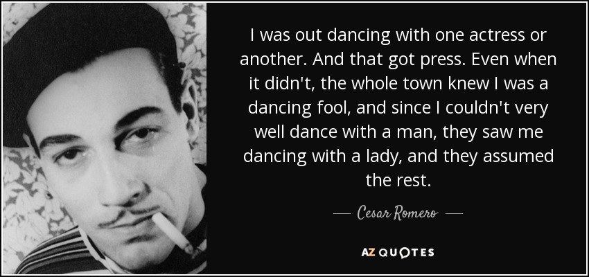 I was out dancing with one actress or another. And that got press. Even when it didn't, the whole town knew I was a dancing fool, and since I couldn't very well dance with a man, they saw me dancing with a lady, and they assumed the rest. - Cesar Romero