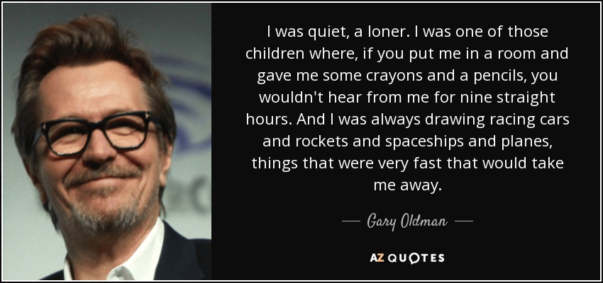 I was quiet, a loner. I was one of those children where, if you put me in a room and gave me some crayons and a pencils, you wouldn't hear from me for nine straight hours. And I was always drawing racing cars and rockets and spaceships and planes, things that were very fast that would take me away. - Gary Oldman