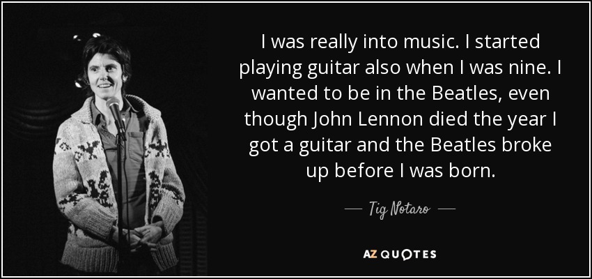 I was really into music. I started playing guitar also when I was nine. I wanted to be in the Beatles, even though John Lennon died the year I got a guitar and the Beatles broke up before I was born. - Tig Notaro