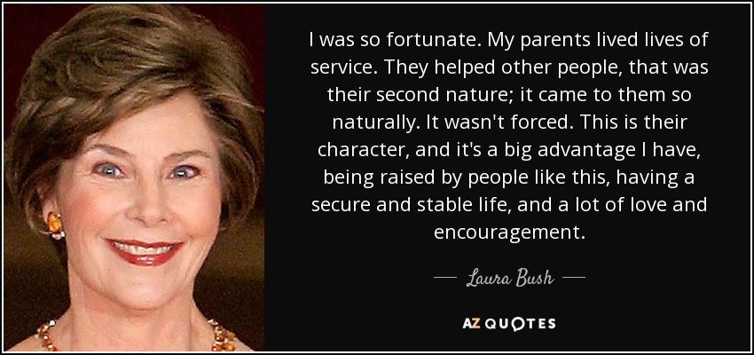 I was so fortunate. My parents lived lives of service. They helped other people, that was their second nature; it came to them so naturally. It wasn't forced. This is their character, and it's a big advantage I have, being raised by people like this, having a secure and stable life, and a lot of love and encouragement. - Laura Bush