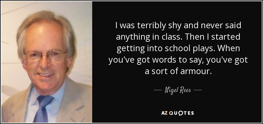 Era muy tímida y nunca decía nada en clase. Luego empecé a participar en obras escolares. Cuando tienes palabras que decir, tienes una especie de armadura. - Nigel Rees