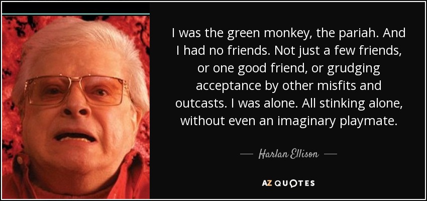 I was the green monkey, the pariah. And I had no friends. Not just a few friends, or one good friend, or grudging acceptance by other misfits and outcasts. I was alone. All stinking alone, without even an imaginary playmate. - Harlan Ellison