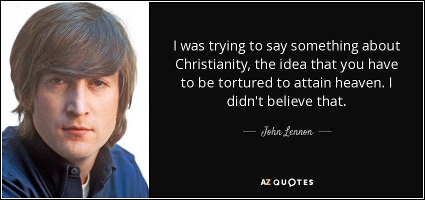 I was trying to say something about Christianity, the idea that you have to be tortured to attain heaven. I didn't believe that. - John Lennon