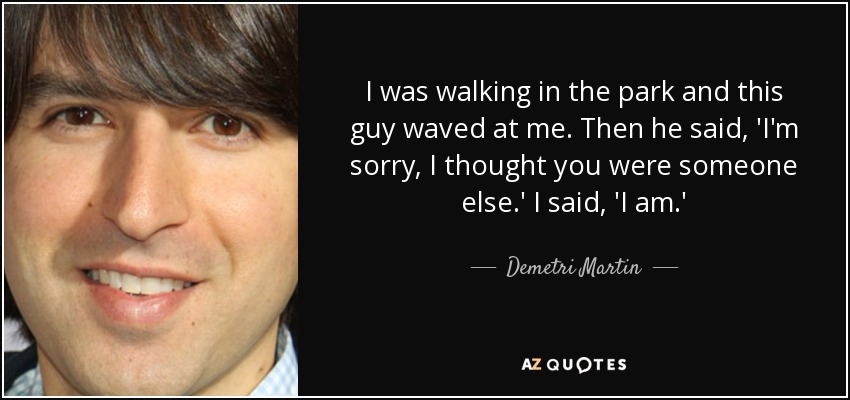 I was walking in the park and this guy waved at me. Then he said, 'I'm sorry, I thought you were someone else.' I said, 'I am.' - Demetri Martin