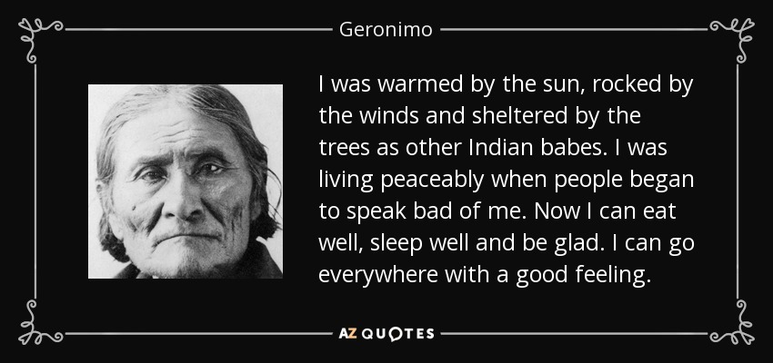 I was warmed by the sun, rocked by the winds and sheltered by the trees as other Indian babes. I was living peaceably when people began to speak bad of me. Now I can eat well, sleep well and be glad. I can go everywhere with a good feeling. - Geronimo