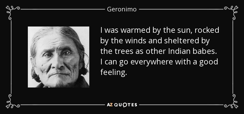 I was warmed by the sun, rocked by the winds and sheltered by the trees as other Indian babes. I can go everywhere with a good feeling. - Geronimo