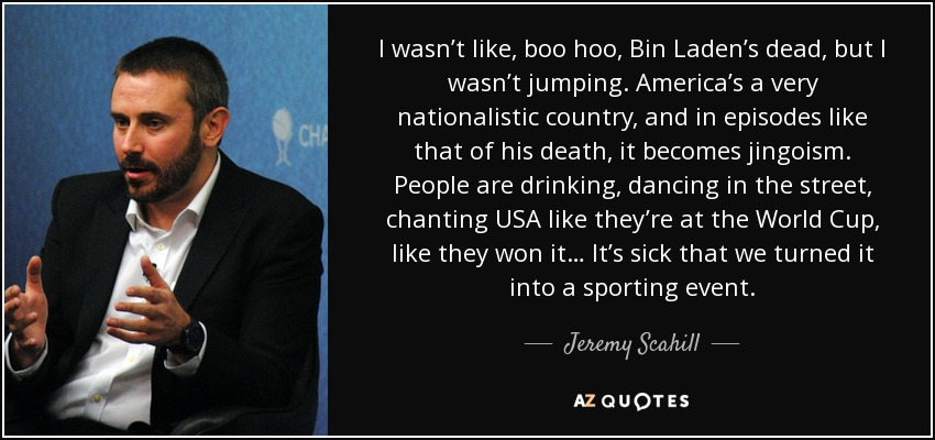 I wasn’t like, boo hoo, Bin Laden’s dead, but I wasn’t jumping. America’s a very nationalistic country, and in episodes like that of his death, it becomes jingoism. People are drinking, dancing in the street, chanting USA like they’re at the World Cup, like they won it… It’s sick that we turned it into a sporting event. - Jeremy Scahill