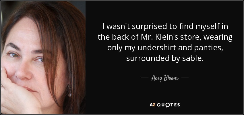 I wasn't surprised to find myself in the back of Mr. Klein's store, wearing only my undershirt and panties, surrounded by sable. - Amy Bloom