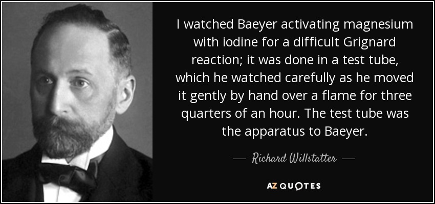 I watched Baeyer activating magnesium with iodine for a difficult Grignard reaction; it was done in a test tube, which he watched carefully as he moved it gently by hand over a flame for three quarters of an hour. The test tube was the apparatus to Baeyer. - Richard Willstatter