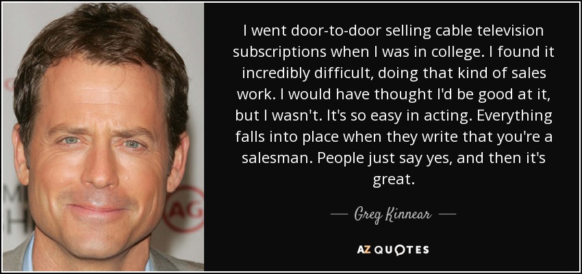 I went door-to-door selling cable television subscriptions when I was in college. I found it incredibly difficult, doing that kind of sales work. I would have thought I'd be good at it, but I wasn't. It's so easy in acting. Everything falls into place when they write that you're a salesman. People just say yes, and then it's great. - Greg Kinnear