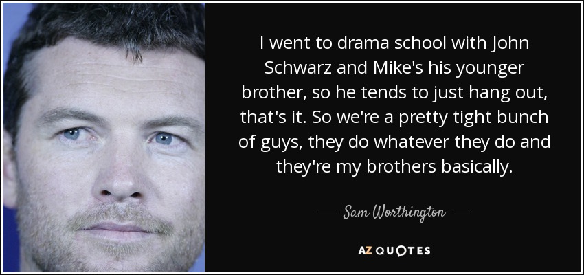 I went to drama school with John Schwarz and Mike's his younger brother, so he tends to just hang out, that's it. So we're a pretty tight bunch of guys, they do whatever they do and they're my brothers basically. - Sam Worthington