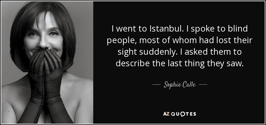 I went to Istanbul. I spoke to blind people, most of whom had lost their sight suddenly. I asked them to describe the last thing they saw. - Sophie Calle