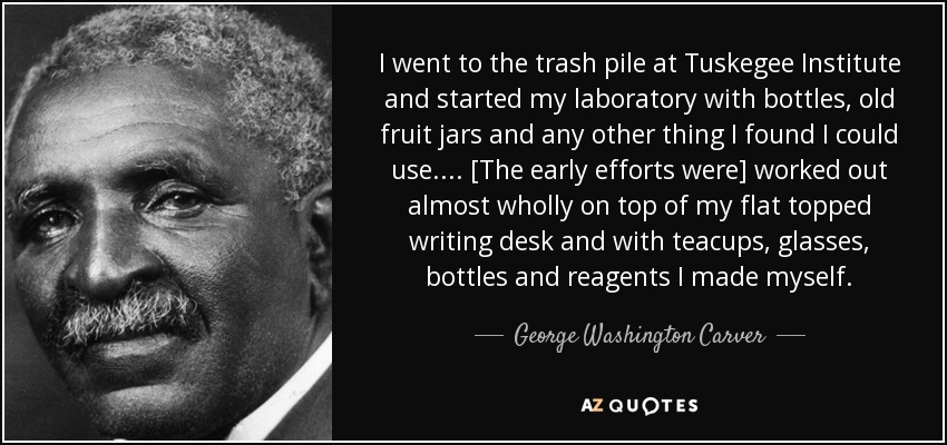 I went to the trash pile at Tuskegee Institute and started my laboratory with bottles, old fruit jars and any other thing I found I could use. ... [The early efforts were] worked out almost wholly on top of my flat topped writing desk and with teacups, glasses, bottles and reagents I made myself. - George Washington Carver