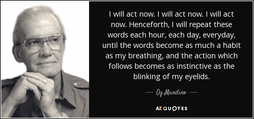 I will act now. I will act now. I will act now. Henceforth, I will repeat these words each hour, each day, everyday, until the words become as much a habit as my breathing, and the action which follows becomes as instinctive as the blinking of my eyelids. - Og Mandino