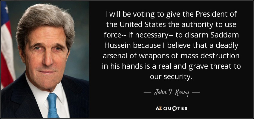 I will be voting to give the President of the United States the authority to use force-- if necessary-- to disarm Saddam Hussein because I believe that a deadly arsenal of weapons of mass destruction in his hands is a real and grave threat to our security. - John F. Kerry