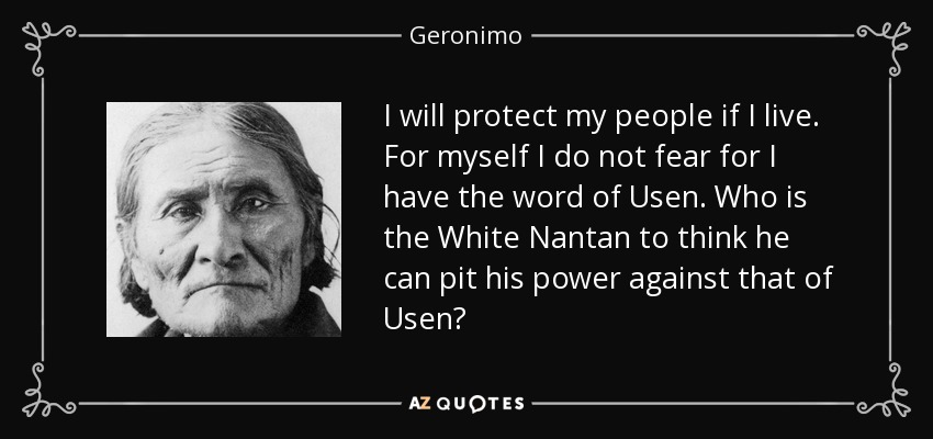 I will protect my people if I live. For myself I do not fear for I have the word of Usen. Who is the White Nantan to think he can pit his power against that of Usen? - Geronimo