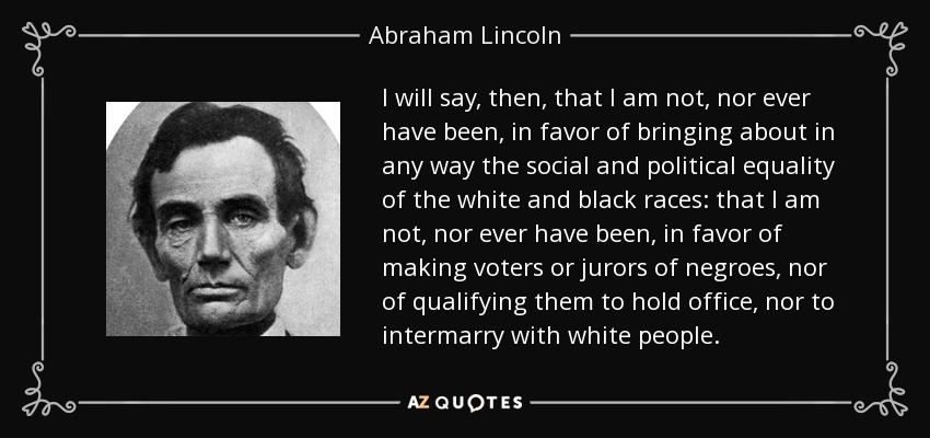 I will say, then, that I am not, nor ever have been, in favor of bringing about in any way the social and political equality of the white and black races: that I am not, nor ever have been, in favor of making voters or jurors of negroes, nor of qualifying them to hold office, nor to intermarry with white people. - Abraham Lincoln