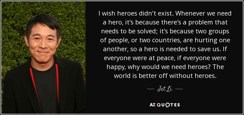 I wish heroes didn't exist. Whenever we need a hero, it's because there's a problem that needs to be solved; it's because two groups of people, or two countries, are hurting one another, so a hero is needed to save us. If everyone were at peace, if everyone were happy, why would we need heroes? The world is better off without heroes. - Jet Li