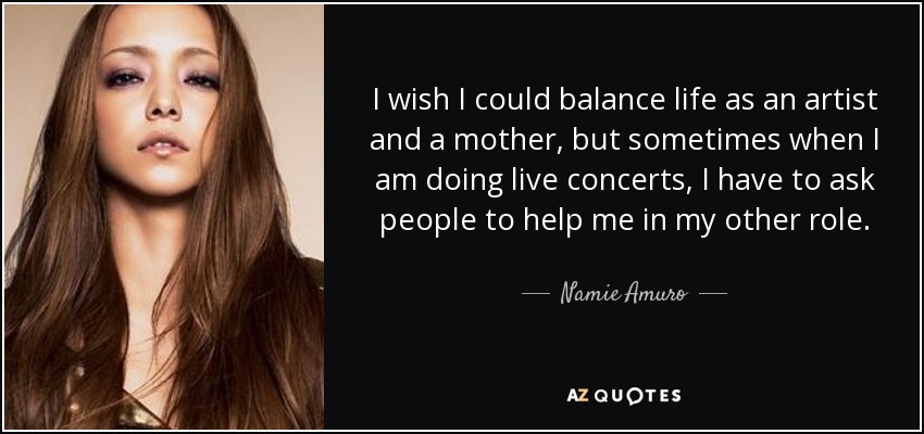 I wish I could balance life as an artist and a mother, but sometimes when I am doing live concerts, I have to ask people to help me in my other role. - Namie Amuro