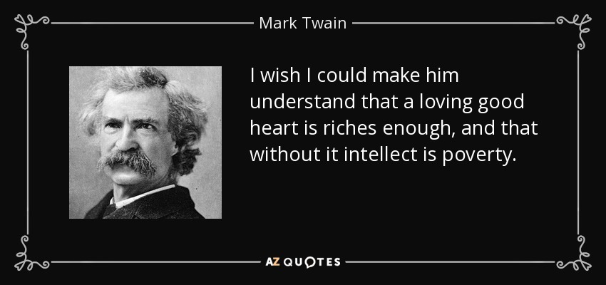 I wish I could make him understand that a loving good heart is riches enough, and that without it intellect is poverty. - Mark Twain