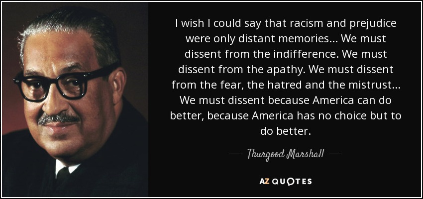 I wish I could say that racism and prejudice were only distant memories... We must dissent from the indifference. We must dissent from the apathy. We must dissent from the fear, the hatred and the mistrust... We must dissent because America can do better, because America has no choice but to do better. - Thurgood Marshall