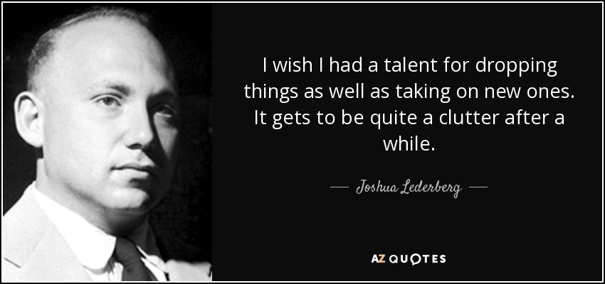 I wish I had a talent for dropping things as well as taking on new ones. It gets to be quite a clutter after a while. - Joshua Lederberg
