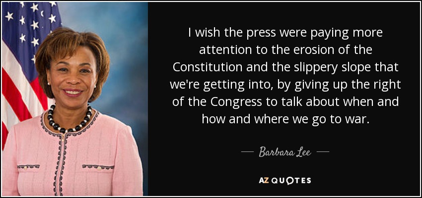 I wish the press were paying more attention to the erosion of the Constitution and the slippery slope that we're getting into, by giving up the right of the Congress to talk about when and how and where we go to war. - Barbara Lee