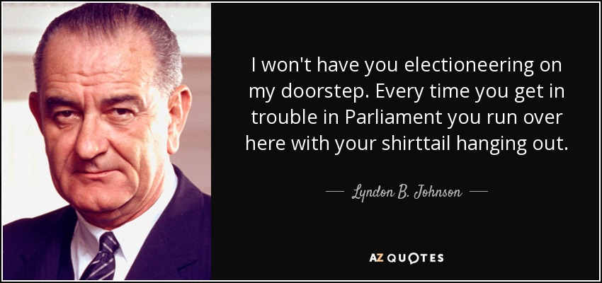 I won't have you electioneering on my doorstep. Every time you get in trouble in Parliament you run over here with your shirttail hanging out. - Lyndon B. Johnson