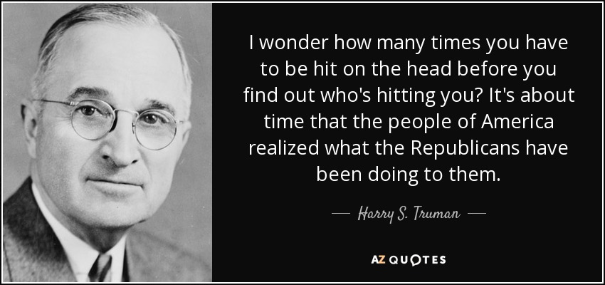 I wonder how many times you have to be hit on the head before you find out who's hitting you? It's about time that the people of America realized what the Republicans have been doing to them. - Harry S. Truman