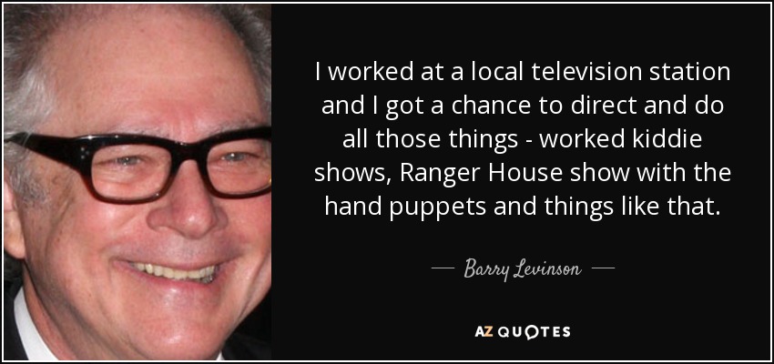 I worked at a local television station and I got a chance to direct and do all those things - worked kiddie shows, Ranger House show with the hand puppets and things like that. - Barry Levinson