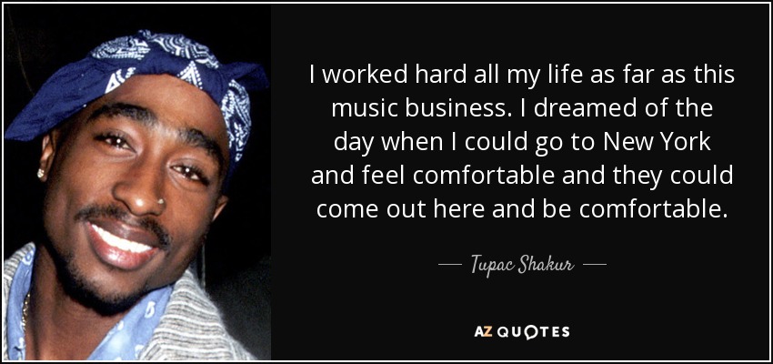 I worked hard all my life as far as this music business. I dreamed of the day when I could go to New York and feel comfortable and they could come out here and be comfortable. - Tupac Shakur