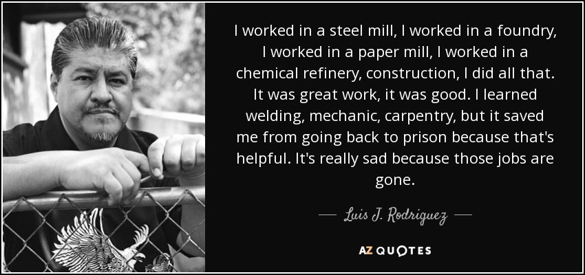 I worked in a steel mill, I worked in a foundry, I worked in a paper mill, I worked in a chemical refinery, construction, I did all that. It was great work, it was good. I learned welding, mechanic, carpentry, but it saved me from going back to prison because that's helpful. It's really sad because those jobs are gone. - Luis J. Rodriguez