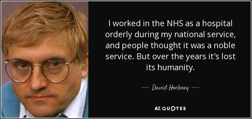 I worked in the NHS as a hospital orderly during my national service, and people thought it was a noble service. But over the years it's lost its humanity. - David Hockney