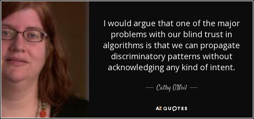 I would argue that one of the major problems with our blind trust in algorithms is that we can propagate discriminatory patterns without acknowledging any kind of intent. - Cathy O'Neil