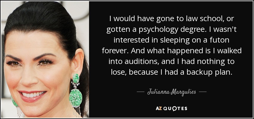 I would have gone to law school, or gotten a psychology degree. I wasn't interested in sleeping on a futon forever. And what happened is I walked into auditions, and I had nothing to lose, because I had a backup plan. - Julianna Margulies