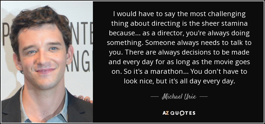 I would have to say the most challenging thing about directing is the sheer stamina because... as a director, you're always doing something. Someone always needs to talk to you. There are always decisions to be made and every day for as long as the movie goes on. So it's a marathon... You don't have to look nice, but it's all day every day. - Michael Urie