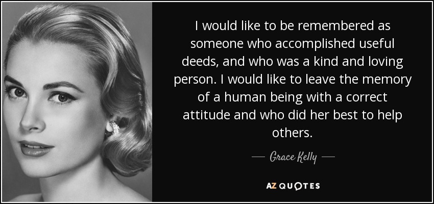 I would like to be remembered as someone who accomplished useful deeds, and who was a kind and loving person. I would like to leave the memory of a human being with a correct attitude and who did her best to help others. - Grace Kelly