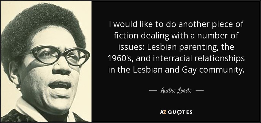 I would like to do another piece of fiction dealing with a number of issues: Lesbian parenting, the 1960's, and interracial relationships in the Lesbian and Gay community. - Audre Lorde