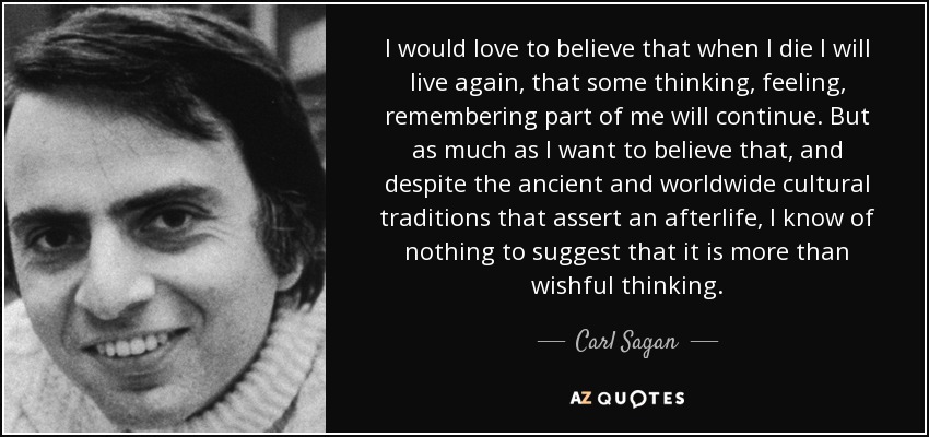 I would love to believe that when I die I will live again, that some thinking, feeling, remembering part of me will continue. But as much as I want to believe that, and despite the ancient and worldwide cultural traditions that assert an afterlife, I know of nothing to suggest that it is more than wishful thinking. - Carl Sagan