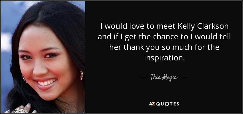 I would love to meet Kelly Clarkson and if I get the chance to I would tell her thank you so much for the inspiration. - Thia Megia